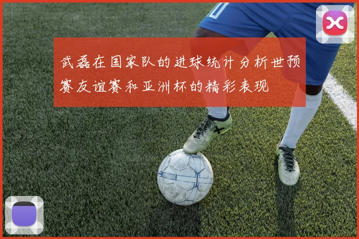 武磊在国家队的进球统计分析世预赛友谊赛和亚洲杯的精彩表现
