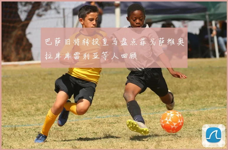 巴萨旧将转投皇马盘点菲戈萨维奥拉库库雷利亚等人回顾