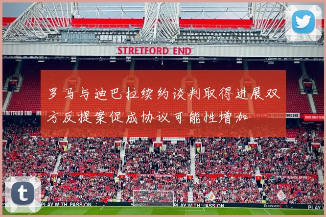 罗马与迪巴拉续约谈判取得进展双方反提案促成协议可能性增加