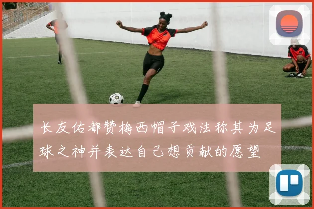 长友佑都赞梅西帽子戏法称其为足球之神并表达自己想贡献的愿望