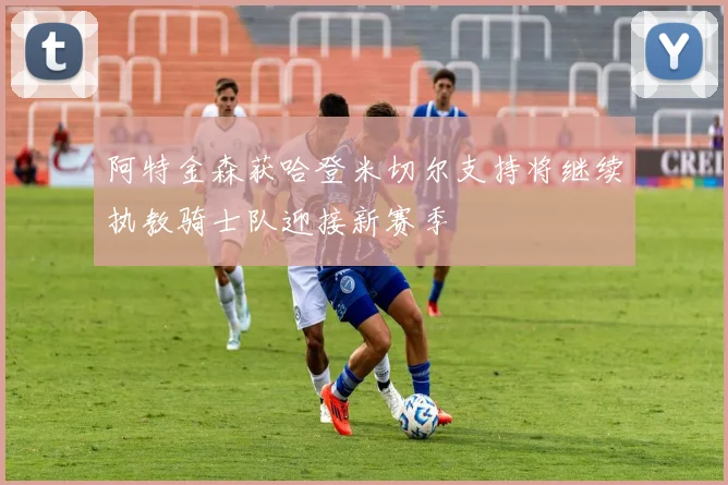 阿特金森获哈登米切尔支持将继续执教骑士队迎接新赛季