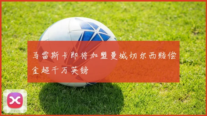 马雷斯卡即将加盟曼城切尔西赔偿金超千万英镑