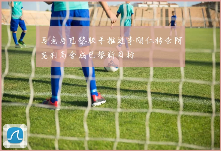 马竞与巴黎联手推进李刚仁转会阿克利乌舍成巴黎新目标