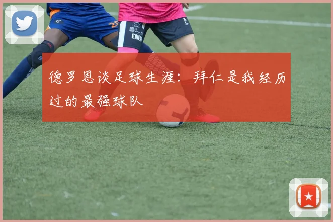 德罗恩谈足球生涯：拜仁是我经历过的最强球队