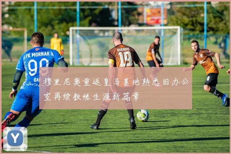 穆里尼奥重返皇马基地熟悉旧办公室再续教练生涯新篇章