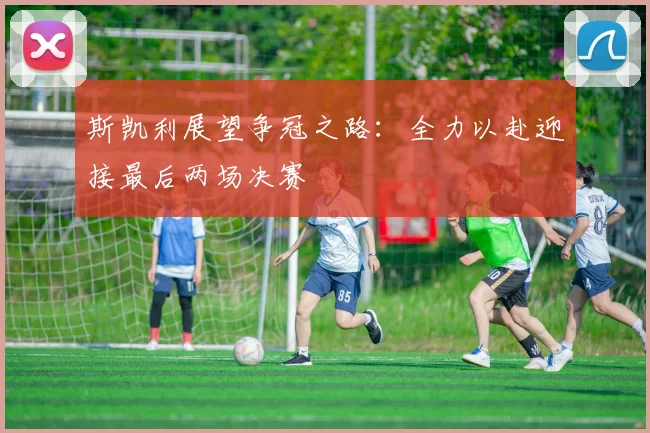 斯凯利展望争冠之路：全力以赴迎接最后两场决赛