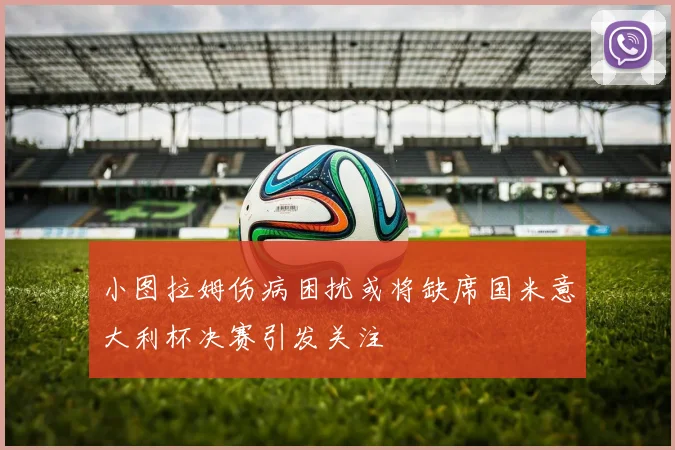 小图拉姆伤病困扰或将缺席国米意大利杯决赛引发关注