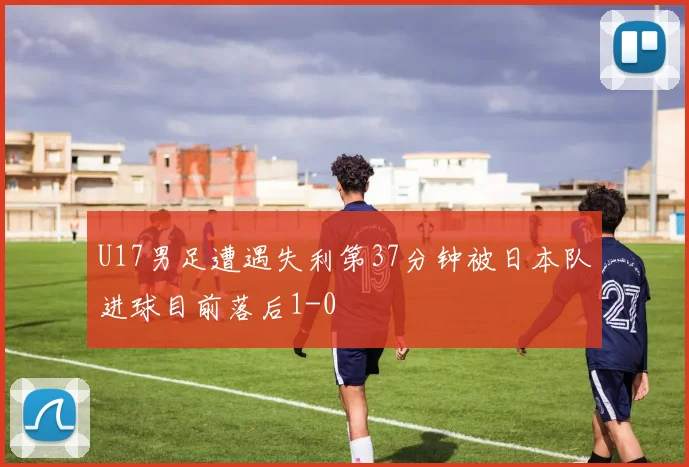 U17男足遭遇失利第37分钟被日本队进球目前落后1-0