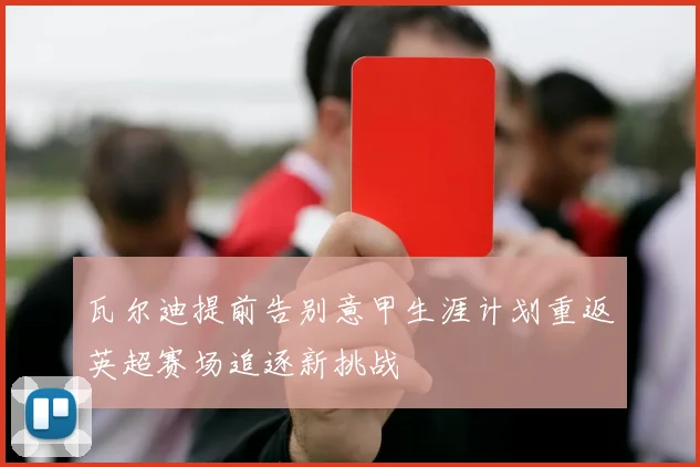 瓦尔迪提前告别意甲生涯计划重返英超赛场追逐新挑战