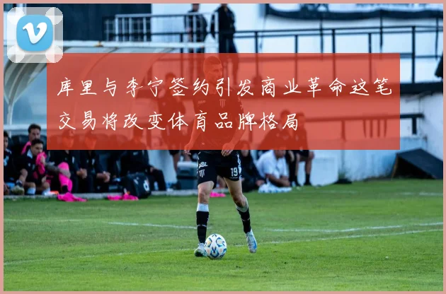 库里与李宁签约引发商业革命这笔交易将改变体育品牌格局