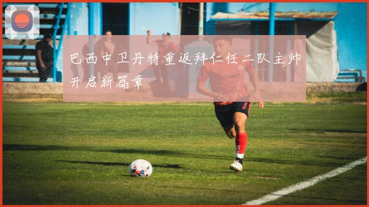 巴西中卫丹特重返拜仁任二队主帅开启新篇章