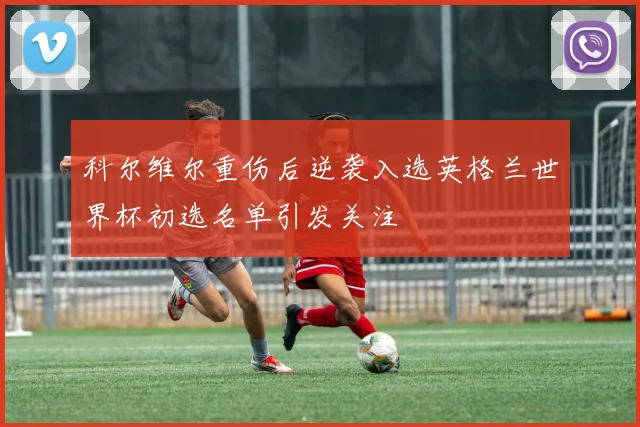 科尔维尔重伤后逆袭入选英格兰世界杯初选名单引发关注