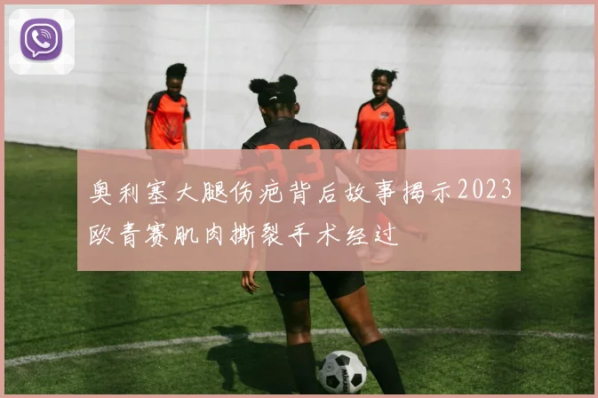 奥利塞大腿伤疤背后故事揭示2023欧青赛肌肉撕裂手术经过