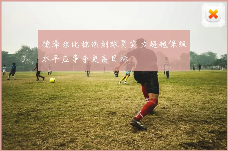 德泽尔比称热刺球员实力超越保级水平应争夺更高目标