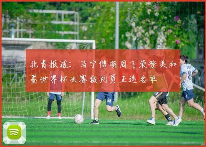 北青报道：马宁傅明周飞荣登美加墨世界杯决赛裁判员正选名单