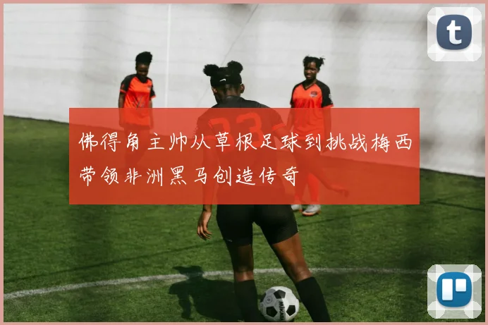 佛得角主帅从草根足球到挑战梅西带领非洲黑马创造传奇