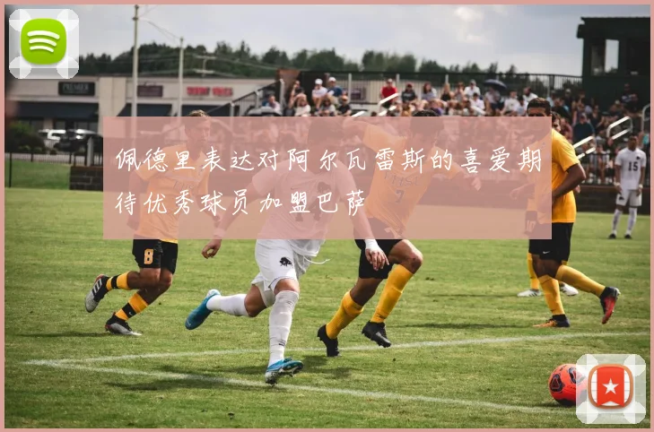 佩德里表达对阿尔瓦雷斯的喜爱期待优秀球员加盟巴萨